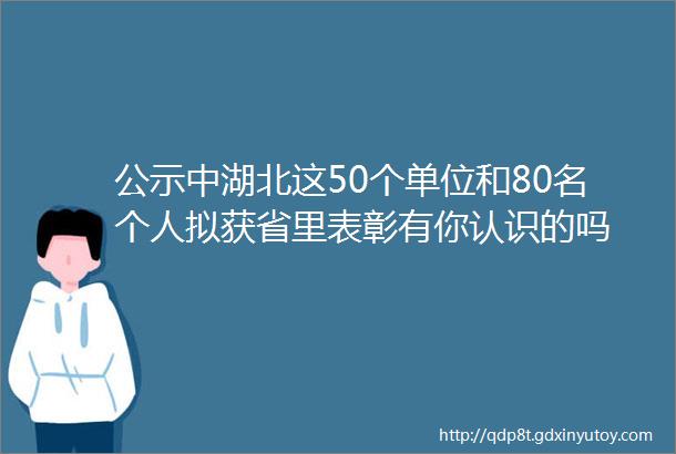 公示中湖北这50个单位和80名个人拟获省里表彰有你认识的吗